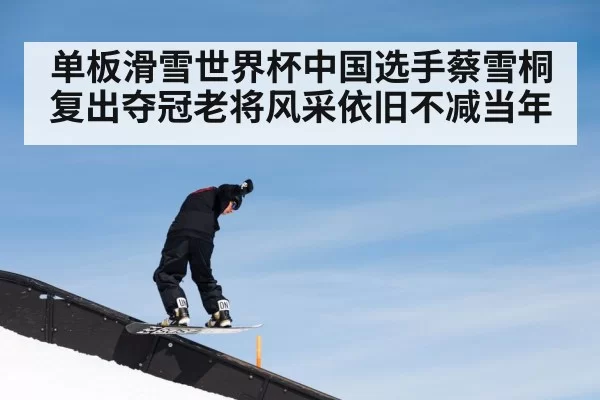 单板滑雪世界杯中国选手蔡雪桐复出夺冠老将风采依旧不减当年