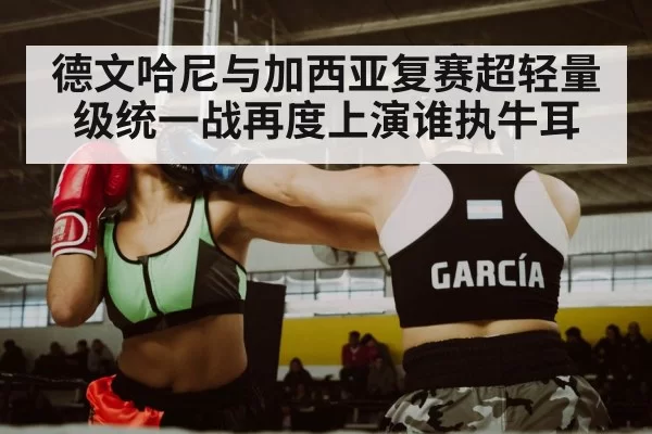 德文哈尼与加西亚复赛超轻量级统一战再度上演谁执牛耳