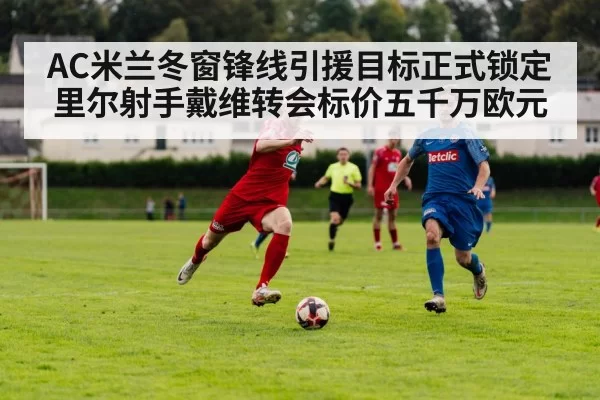 AC米兰冬窗锋线引援目标正式锁定里尔射手戴维转会标价五千万欧元