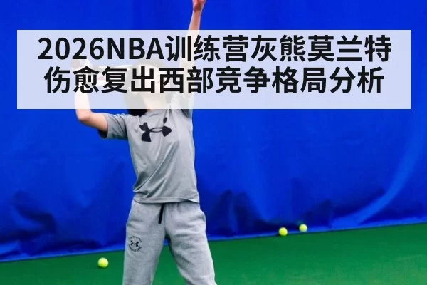2026NBA训练营灰熊莫兰特伤愈复出西部竞争格局分析