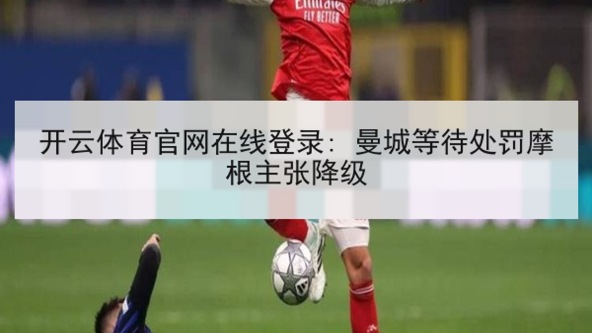 开云体育官网在线登录: 曼城等待处罚摩根主张降级